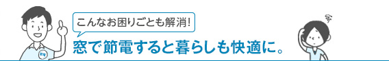 こんなお困りごとも解消！ 窓で節電すると暮らしも快適に